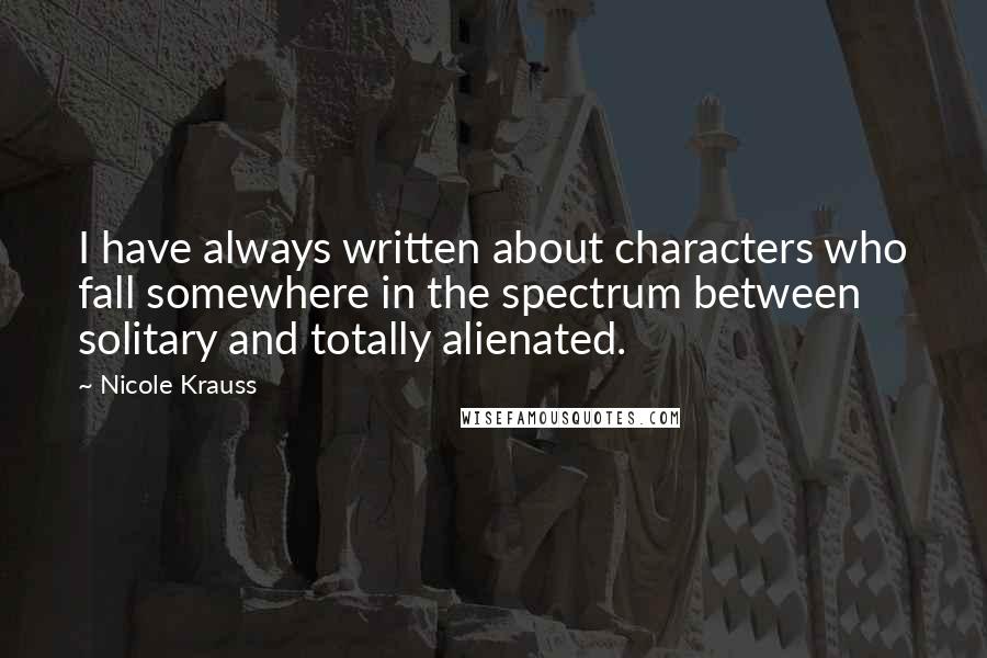 Nicole Krauss Quotes: I have always written about characters who fall somewhere in the spectrum between solitary and totally alienated.