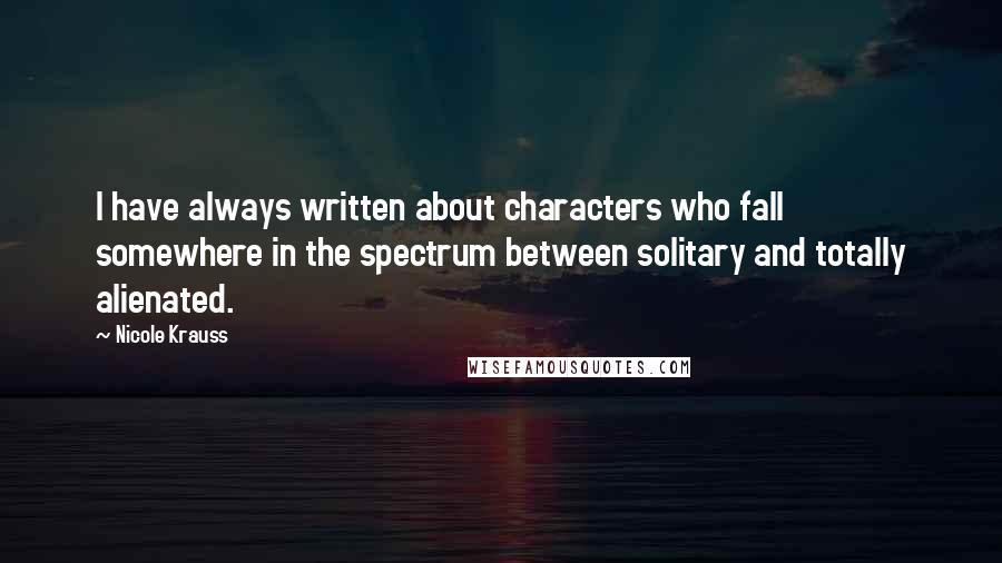 Nicole Krauss Quotes: I have always written about characters who fall somewhere in the spectrum between solitary and totally alienated.