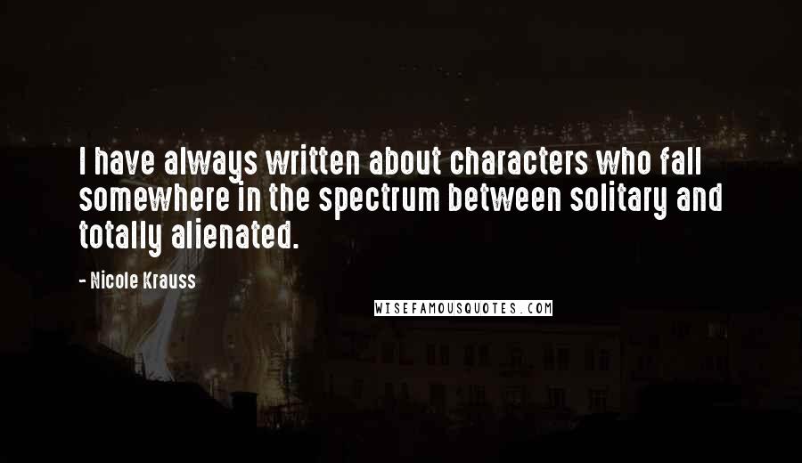 Nicole Krauss Quotes: I have always written about characters who fall somewhere in the spectrum between solitary and totally alienated.