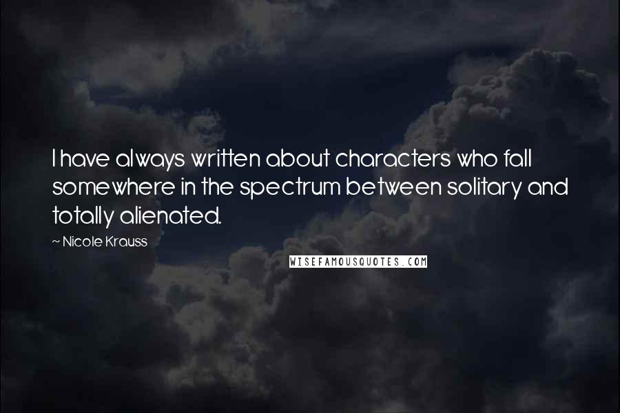 Nicole Krauss Quotes: I have always written about characters who fall somewhere in the spectrum between solitary and totally alienated.