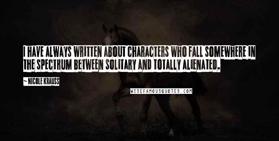 Nicole Krauss Quotes: I have always written about characters who fall somewhere in the spectrum between solitary and totally alienated.