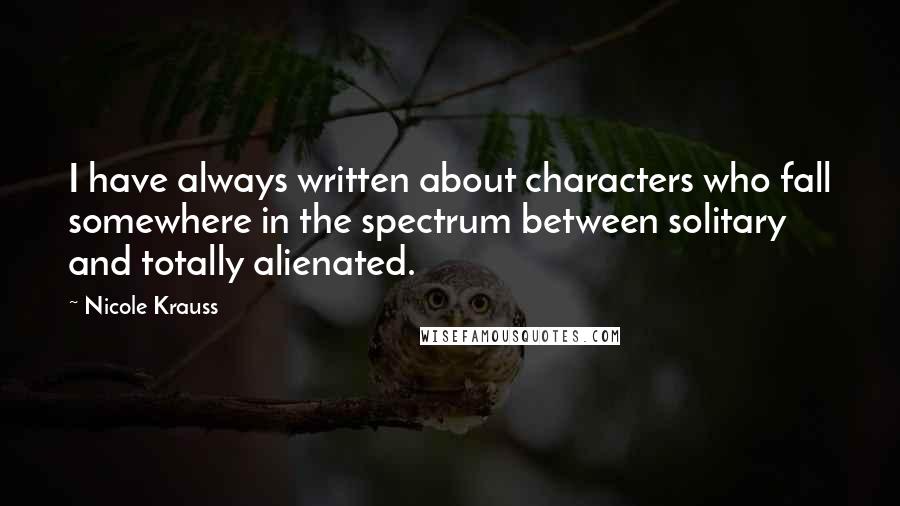 Nicole Krauss Quotes: I have always written about characters who fall somewhere in the spectrum between solitary and totally alienated.