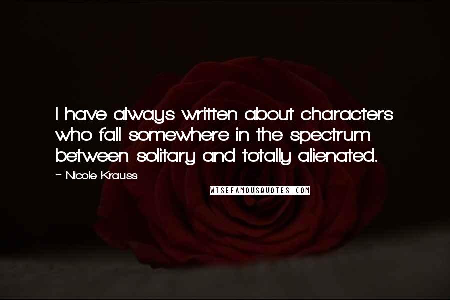 Nicole Krauss Quotes: I have always written about characters who fall somewhere in the spectrum between solitary and totally alienated.