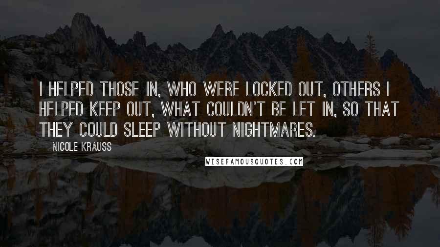 Nicole Krauss Quotes: I helped those in, who were locked out, others i helped keep out, what couldn't be let in, so that they could sleep without nightmares.