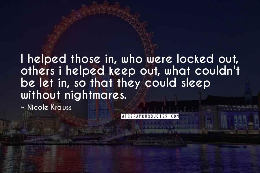 Nicole Krauss Quotes: I helped those in, who were locked out, others i helped keep out, what couldn't be let in, so that they could sleep without nightmares.