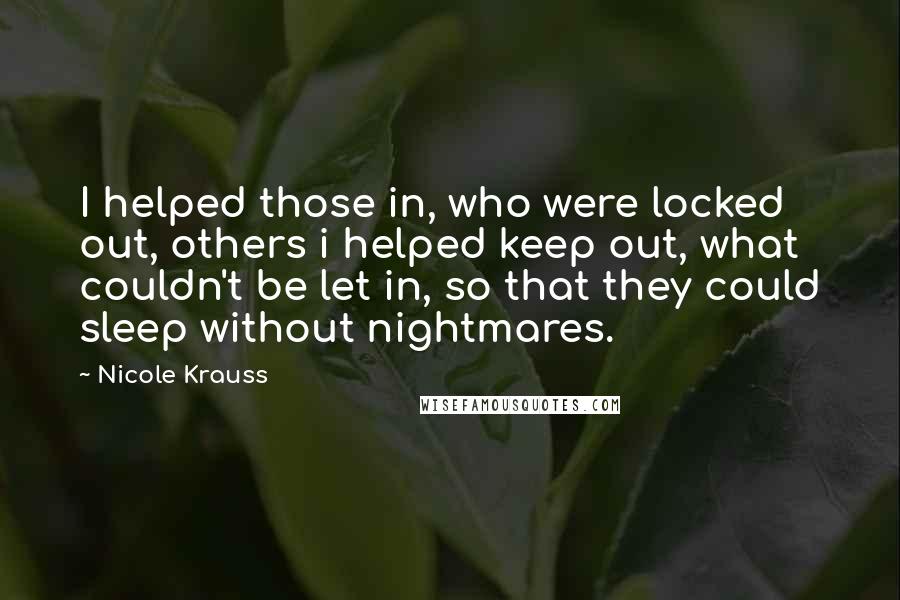 Nicole Krauss Quotes: I helped those in, who were locked out, others i helped keep out, what couldn't be let in, so that they could sleep without nightmares.