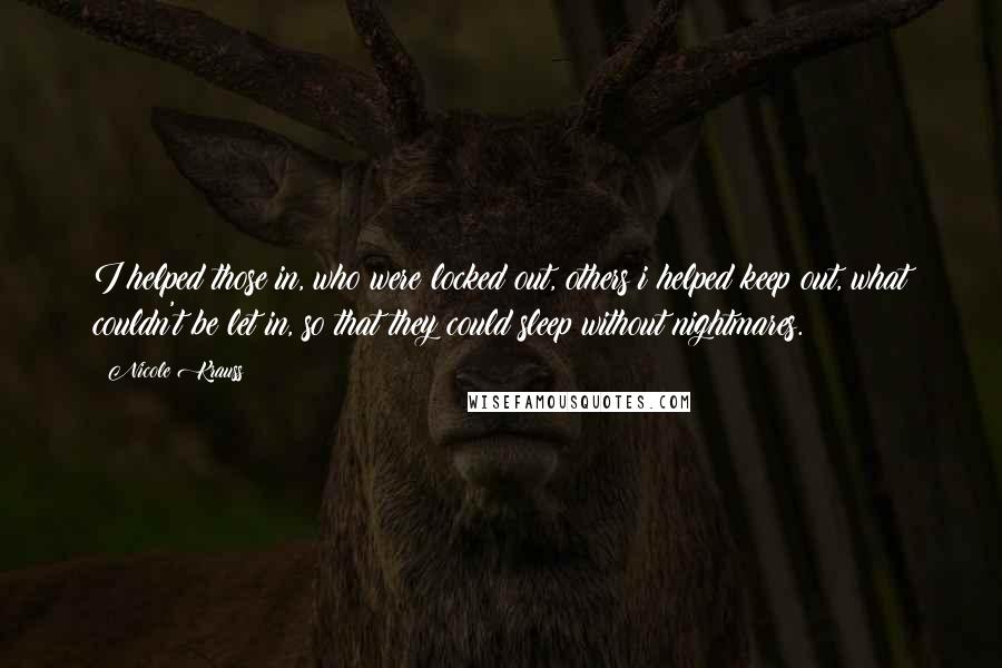 Nicole Krauss Quotes: I helped those in, who were locked out, others i helped keep out, what couldn't be let in, so that they could sleep without nightmares.