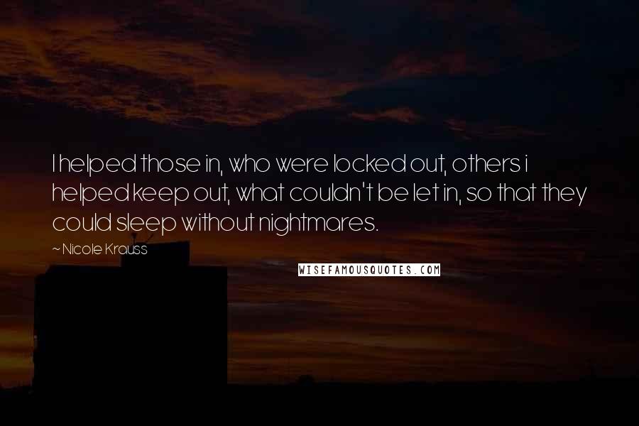 Nicole Krauss Quotes: I helped those in, who were locked out, others i helped keep out, what couldn't be let in, so that they could sleep without nightmares.