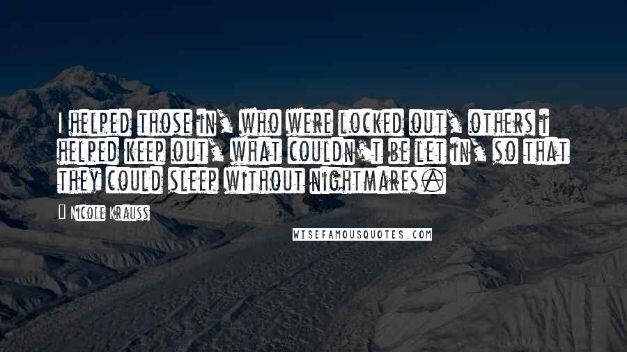 Nicole Krauss Quotes: I helped those in, who were locked out, others i helped keep out, what couldn't be let in, so that they could sleep without nightmares.