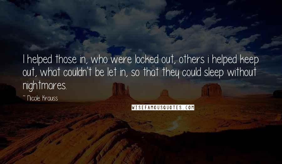 Nicole Krauss Quotes: I helped those in, who were locked out, others i helped keep out, what couldn't be let in, so that they could sleep without nightmares.