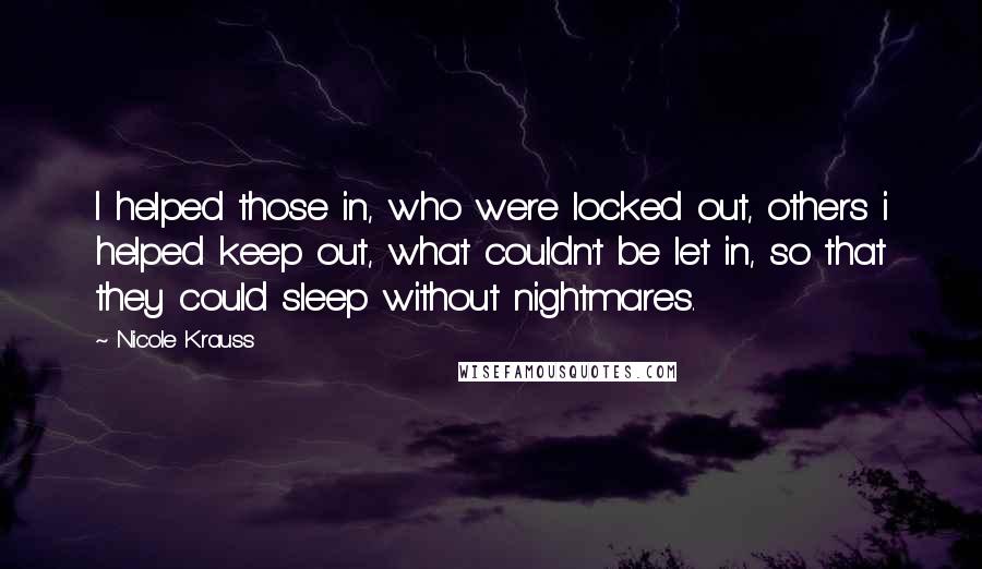 Nicole Krauss Quotes: I helped those in, who were locked out, others i helped keep out, what couldn't be let in, so that they could sleep without nightmares.