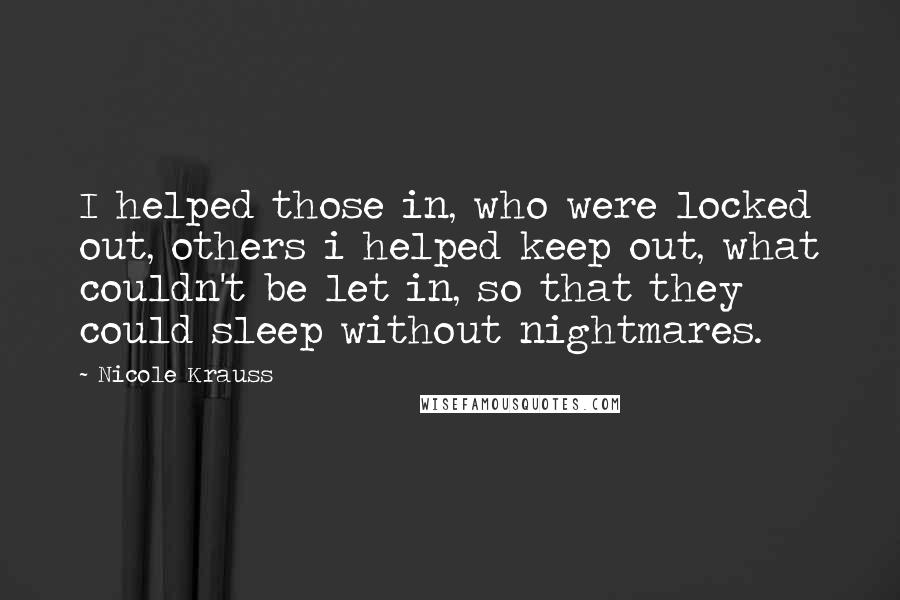 Nicole Krauss Quotes: I helped those in, who were locked out, others i helped keep out, what couldn't be let in, so that they could sleep without nightmares.