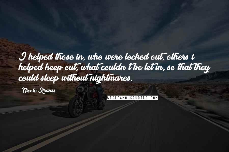 Nicole Krauss Quotes: I helped those in, who were locked out, others i helped keep out, what couldn't be let in, so that they could sleep without nightmares.