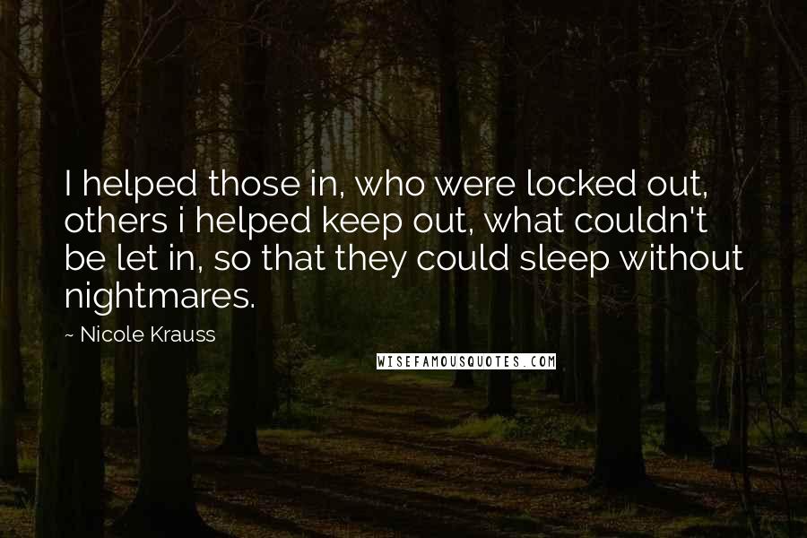 Nicole Krauss Quotes: I helped those in, who were locked out, others i helped keep out, what couldn't be let in, so that they could sleep without nightmares.