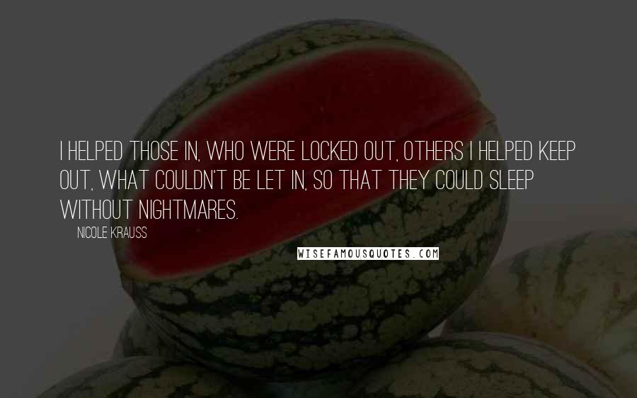 Nicole Krauss Quotes: I helped those in, who were locked out, others i helped keep out, what couldn't be let in, so that they could sleep without nightmares.