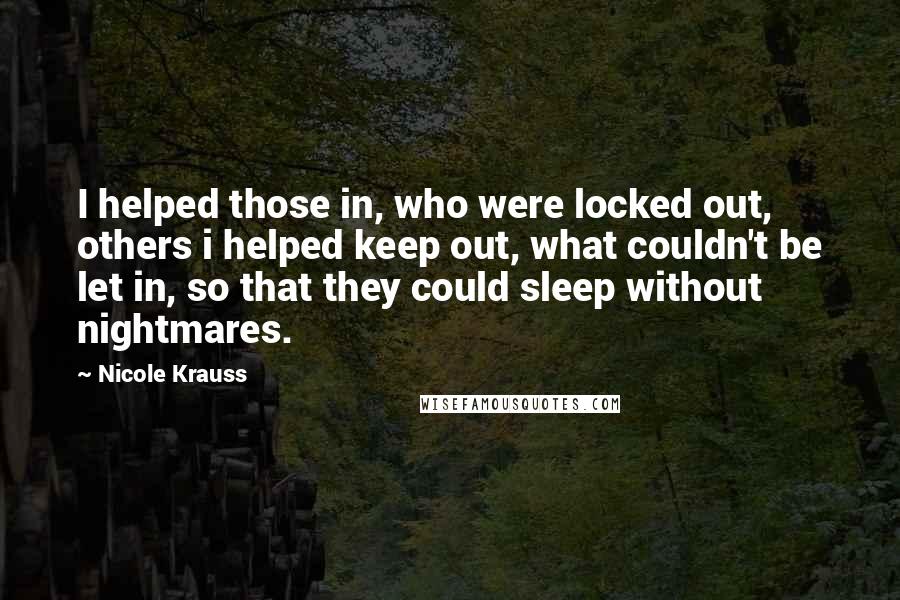 Nicole Krauss Quotes: I helped those in, who were locked out, others i helped keep out, what couldn't be let in, so that they could sleep without nightmares.