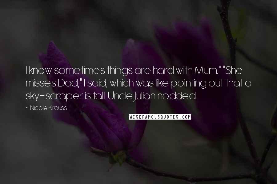 Nicole Krauss Quotes: I know sometimes things are hard with Mum." "She misses Dad," I said, which was like pointing out that a sky-scraper is tall. Uncle Julian nodded.