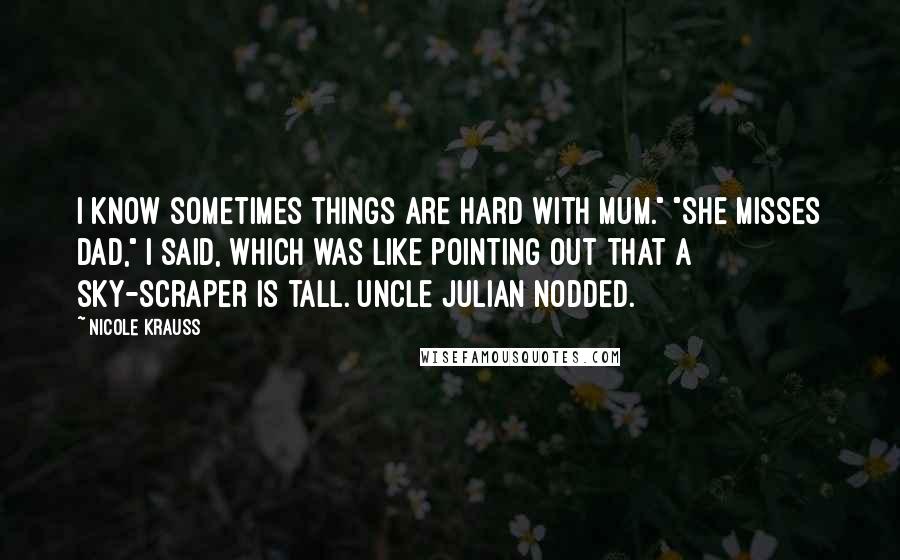 Nicole Krauss Quotes: I know sometimes things are hard with Mum." "She misses Dad," I said, which was like pointing out that a sky-scraper is tall. Uncle Julian nodded.