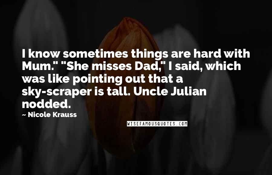 Nicole Krauss Quotes: I know sometimes things are hard with Mum." "She misses Dad," I said, which was like pointing out that a sky-scraper is tall. Uncle Julian nodded.