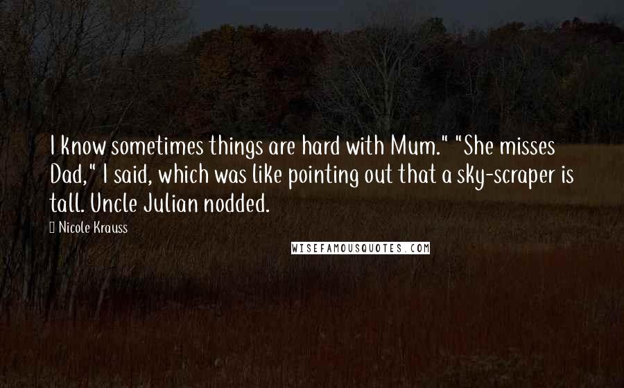 Nicole Krauss Quotes: I know sometimes things are hard with Mum." "She misses Dad," I said, which was like pointing out that a sky-scraper is tall. Uncle Julian nodded.