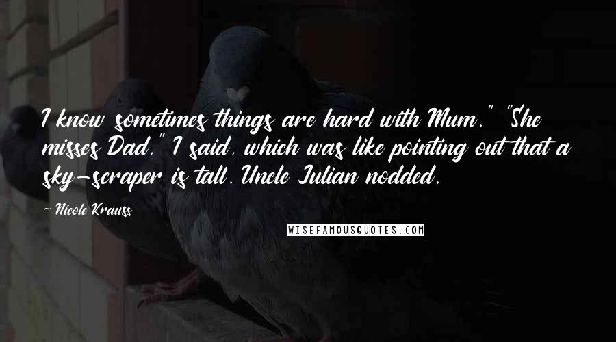 Nicole Krauss Quotes: I know sometimes things are hard with Mum." "She misses Dad," I said, which was like pointing out that a sky-scraper is tall. Uncle Julian nodded.