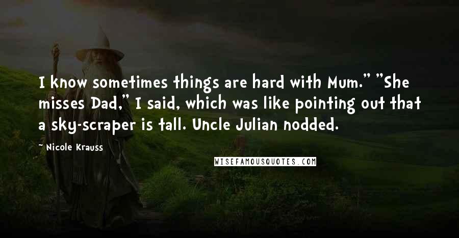 Nicole Krauss Quotes: I know sometimes things are hard with Mum." "She misses Dad," I said, which was like pointing out that a sky-scraper is tall. Uncle Julian nodded.