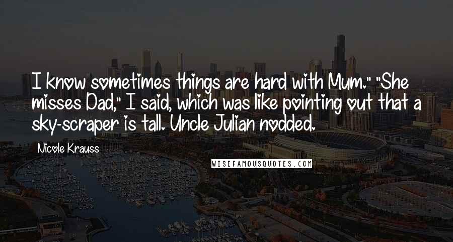 Nicole Krauss Quotes: I know sometimes things are hard with Mum." "She misses Dad," I said, which was like pointing out that a sky-scraper is tall. Uncle Julian nodded.