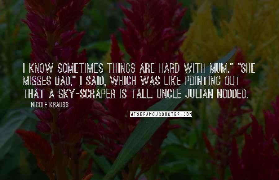 Nicole Krauss Quotes: I know sometimes things are hard with Mum." "She misses Dad," I said, which was like pointing out that a sky-scraper is tall. Uncle Julian nodded.