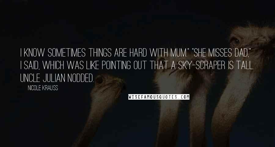 Nicole Krauss Quotes: I know sometimes things are hard with Mum." "She misses Dad," I said, which was like pointing out that a sky-scraper is tall. Uncle Julian nodded.