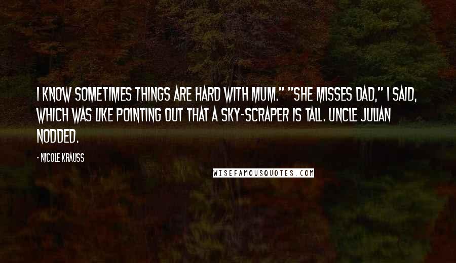 Nicole Krauss Quotes: I know sometimes things are hard with Mum." "She misses Dad," I said, which was like pointing out that a sky-scraper is tall. Uncle Julian nodded.