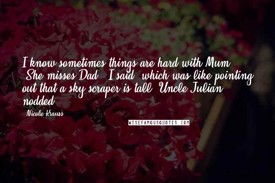 Nicole Krauss Quotes: I know sometimes things are hard with Mum." "She misses Dad," I said, which was like pointing out that a sky-scraper is tall. Uncle Julian nodded.