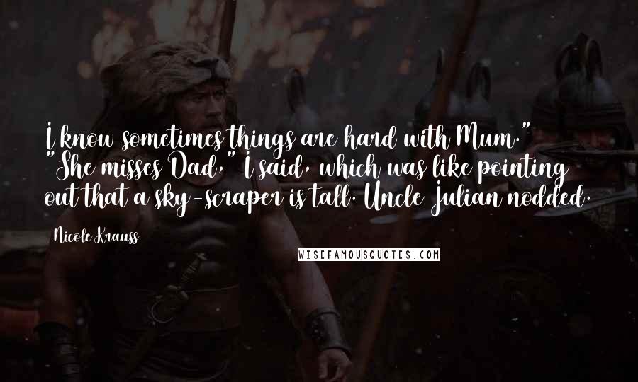 Nicole Krauss Quotes: I know sometimes things are hard with Mum." "She misses Dad," I said, which was like pointing out that a sky-scraper is tall. Uncle Julian nodded.