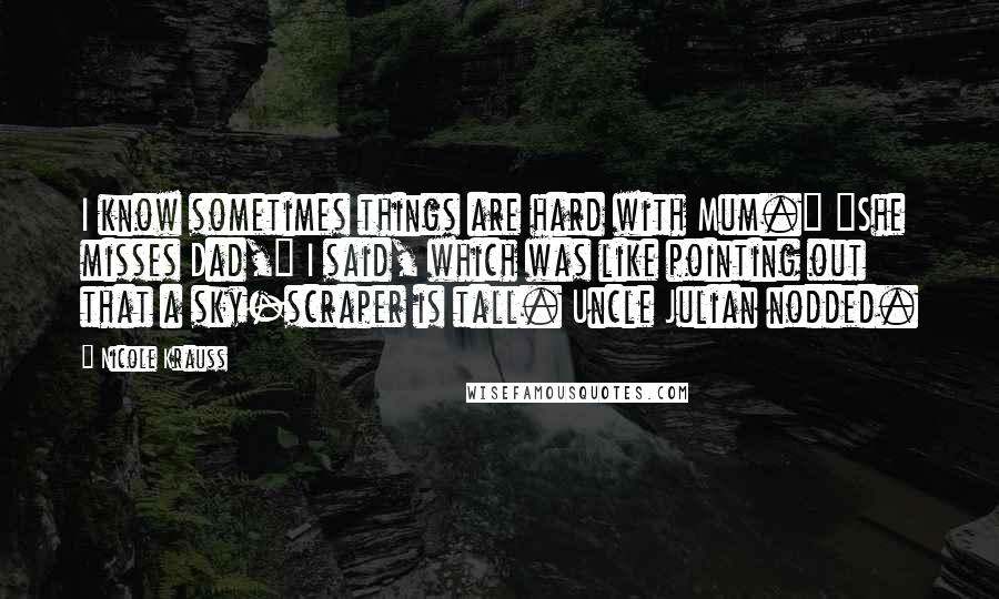 Nicole Krauss Quotes: I know sometimes things are hard with Mum." "She misses Dad," I said, which was like pointing out that a sky-scraper is tall. Uncle Julian nodded.