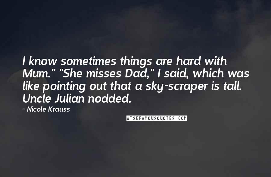Nicole Krauss Quotes: I know sometimes things are hard with Mum." "She misses Dad," I said, which was like pointing out that a sky-scraper is tall. Uncle Julian nodded.