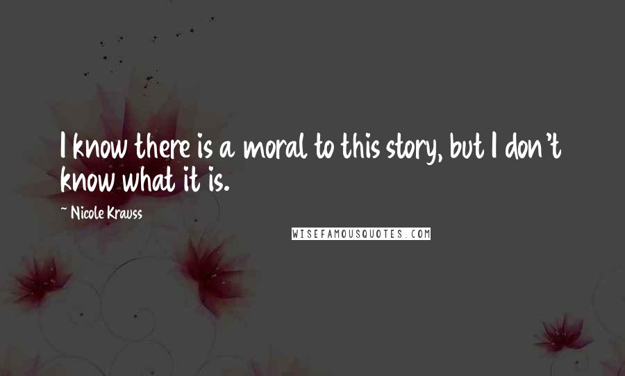 Nicole Krauss Quotes: I know there is a moral to this story, but I don't know what it is.