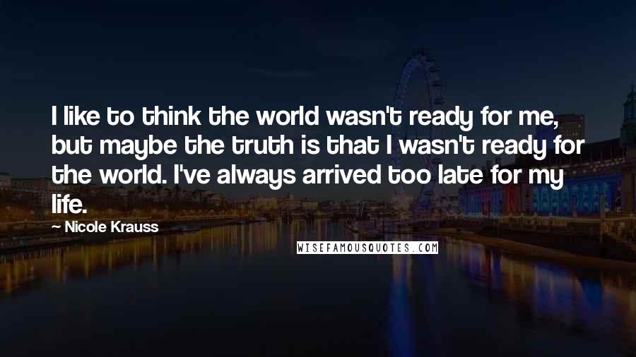 Nicole Krauss Quotes: I like to think the world wasn't ready for me, but maybe the truth is that I wasn't ready for the world. I've always arrived too late for my life.