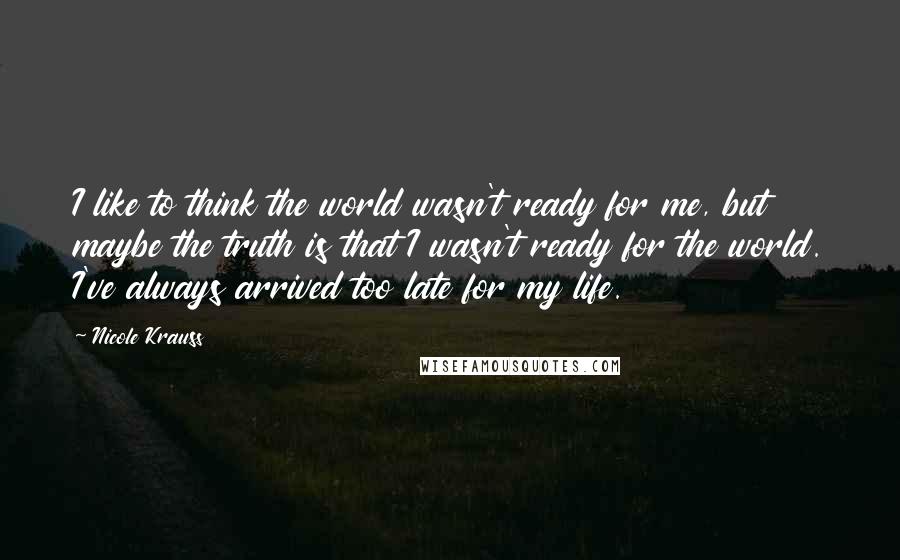 Nicole Krauss Quotes: I like to think the world wasn't ready for me, but maybe the truth is that I wasn't ready for the world. I've always arrived too late for my life.