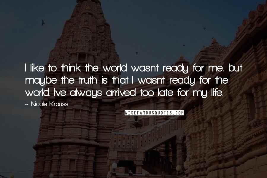 Nicole Krauss Quotes: I like to think the world wasn't ready for me, but maybe the truth is that I wasn't ready for the world. I've always arrived too late for my life.