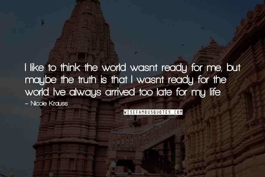 Nicole Krauss Quotes: I like to think the world wasn't ready for me, but maybe the truth is that I wasn't ready for the world. I've always arrived too late for my life.