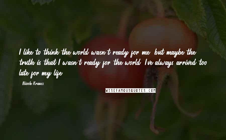 Nicole Krauss Quotes: I like to think the world wasn't ready for me, but maybe the truth is that I wasn't ready for the world. I've always arrived too late for my life.