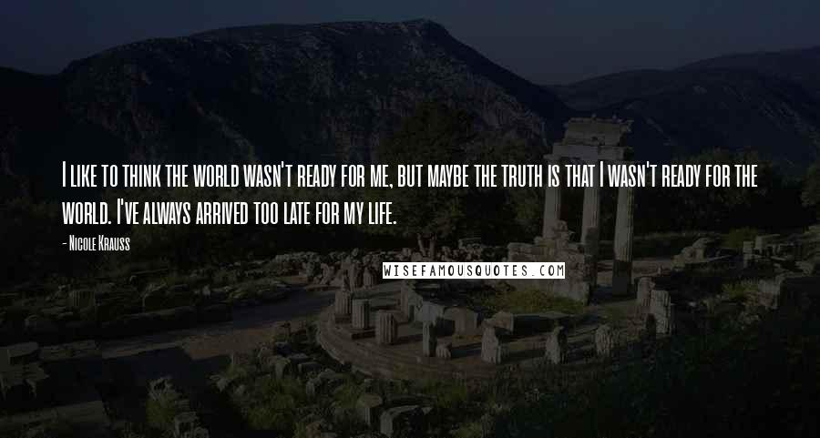 Nicole Krauss Quotes: I like to think the world wasn't ready for me, but maybe the truth is that I wasn't ready for the world. I've always arrived too late for my life.