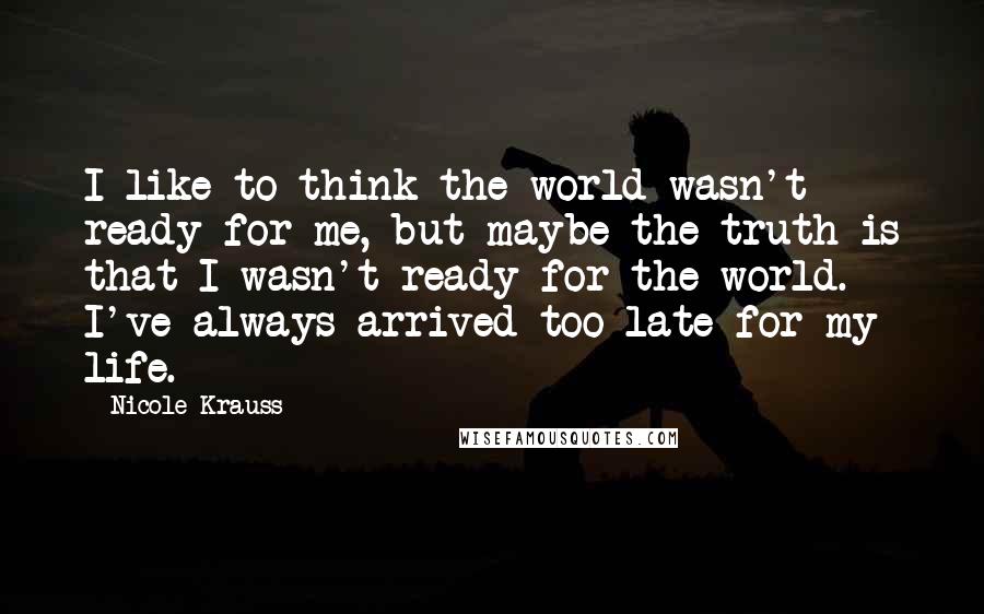 Nicole Krauss Quotes: I like to think the world wasn't ready for me, but maybe the truth is that I wasn't ready for the world. I've always arrived too late for my life.