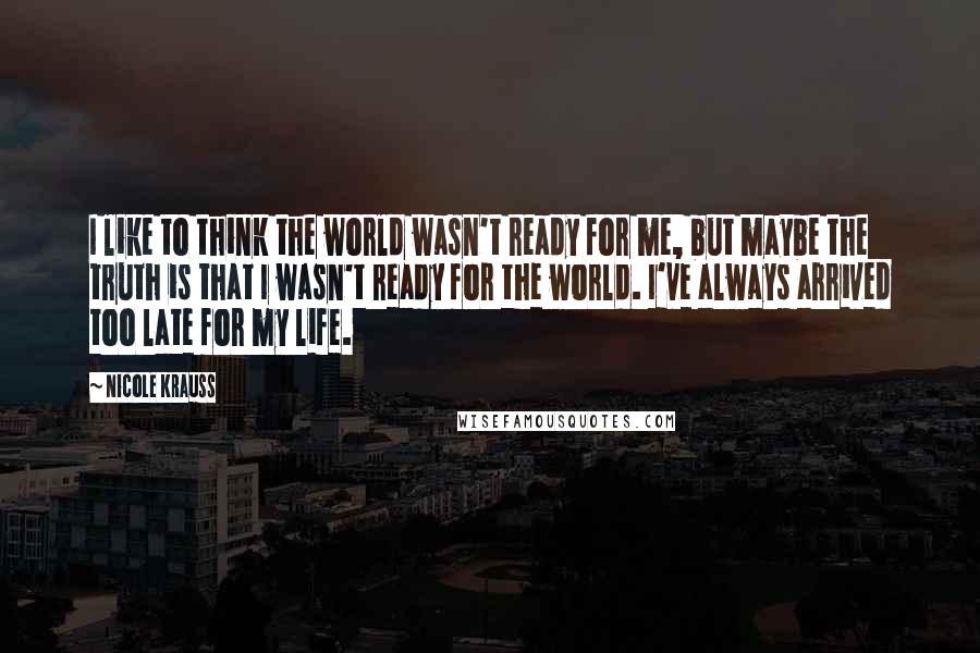 Nicole Krauss Quotes: I like to think the world wasn't ready for me, but maybe the truth is that I wasn't ready for the world. I've always arrived too late for my life.