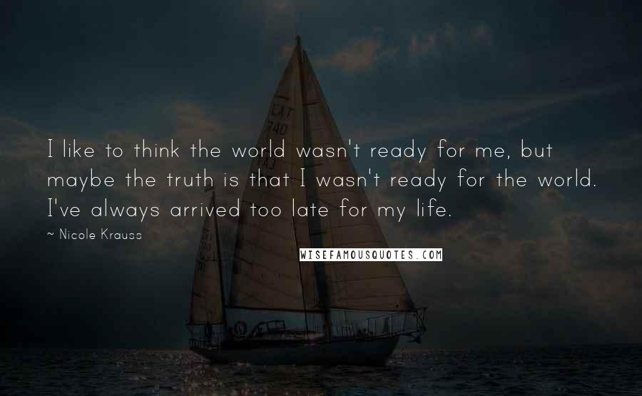 Nicole Krauss Quotes: I like to think the world wasn't ready for me, but maybe the truth is that I wasn't ready for the world. I've always arrived too late for my life.