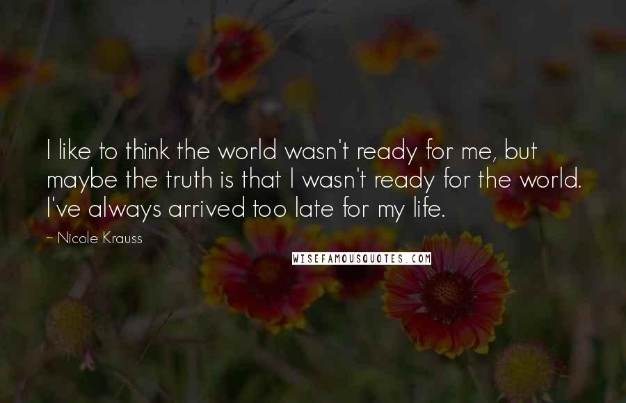 Nicole Krauss Quotes: I like to think the world wasn't ready for me, but maybe the truth is that I wasn't ready for the world. I've always arrived too late for my life.