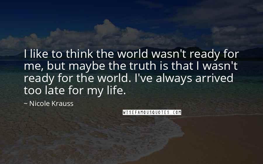 Nicole Krauss Quotes: I like to think the world wasn't ready for me, but maybe the truth is that I wasn't ready for the world. I've always arrived too late for my life.