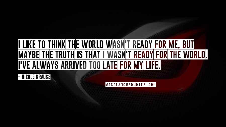 Nicole Krauss Quotes: I like to think the world wasn't ready for me, but maybe the truth is that I wasn't ready for the world. I've always arrived too late for my life.