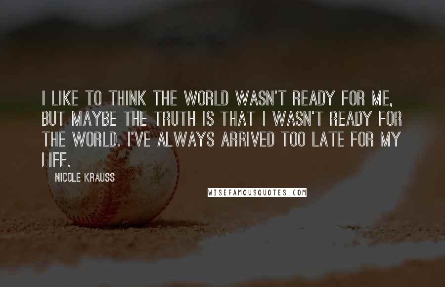 Nicole Krauss Quotes: I like to think the world wasn't ready for me, but maybe the truth is that I wasn't ready for the world. I've always arrived too late for my life.