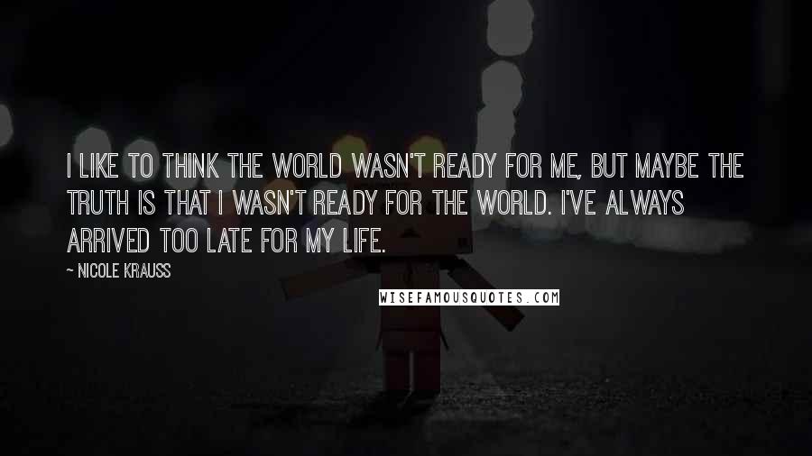 Nicole Krauss Quotes: I like to think the world wasn't ready for me, but maybe the truth is that I wasn't ready for the world. I've always arrived too late for my life.