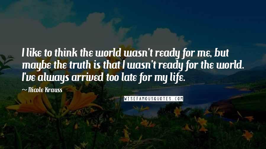 Nicole Krauss Quotes: I like to think the world wasn't ready for me, but maybe the truth is that I wasn't ready for the world. I've always arrived too late for my life.